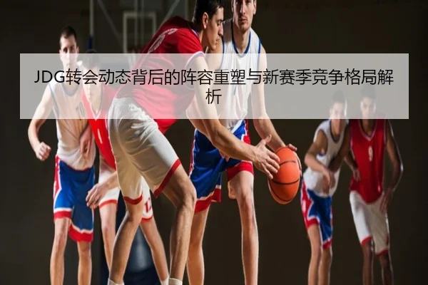 JDG转会动态背后的阵容重塑与新赛季竞争格局解析