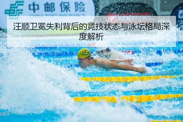汪顺卫冕失利背后的竞技状态与泳坛格局深度解析