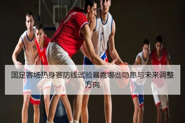 国足客场热身赛防线试验暴露哪些隐患与未来调整方向