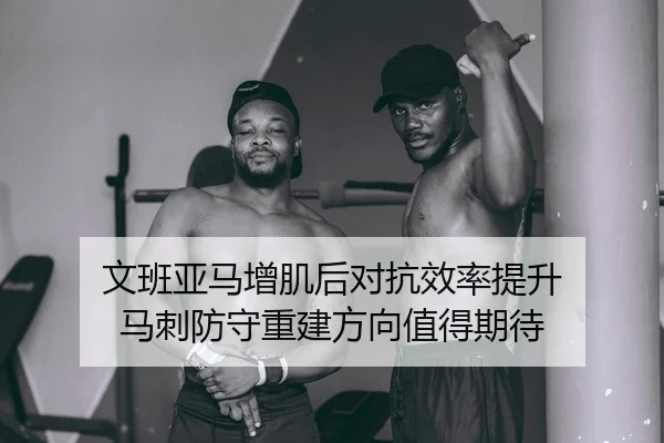 文班亚马增肌后对抗效率提升 马刺防守重建方向值得期待