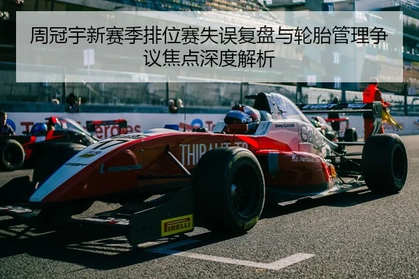 周冠宇新赛季排位赛失误复盘与轮胎管理争议焦点深度解析