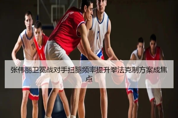 张伟丽卫冕战对手扫腿频率提升拳法克制方案成焦点