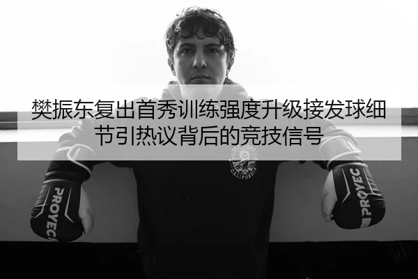 樊振东复出首秀训练强度升级接发球细节引热议背后的竞技信号
