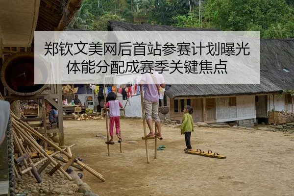 郑钦文美网后首站参赛计划曝光 体能分配成赛季关键焦点