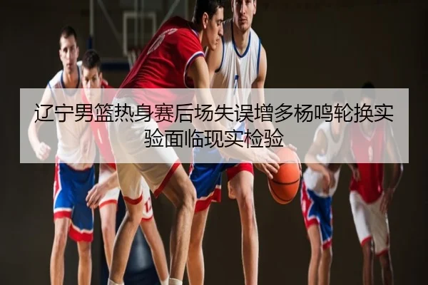 辽宁男篮热身赛后场失误增多杨鸣轮换实验面临现实检验
